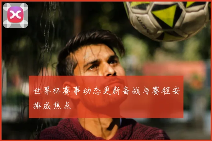 世界杯赛事动态更新备战与赛程安排成焦点