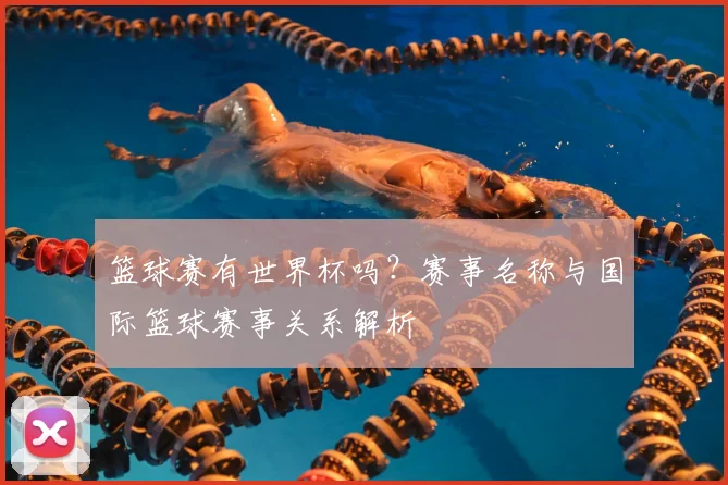 篮球赛有世界杯吗?赛事名称与国际篮球赛事关系解析