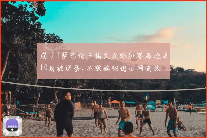 崩了!萨巴伦卡错失发球胜赛局连丢10局被送蛋,不敌施耐德法网淘汰